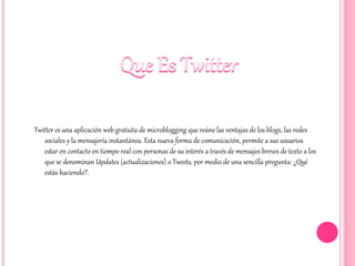 Twitter es una aplicación web gratuita de microblogging que reúne las ventajas de los blogs, las redes
sociales y la mensajería instantánea. Esta nueva forma de comunicación, permite a sus usuarios
estar en contacto en tiempo real con personas de su interés a través de mensajes breves de texto a los
que se denominan Updates (actualizaciones) o Tweets, por medio de una sencilla pregunta: ¿Qué
estás haciendo?.
 