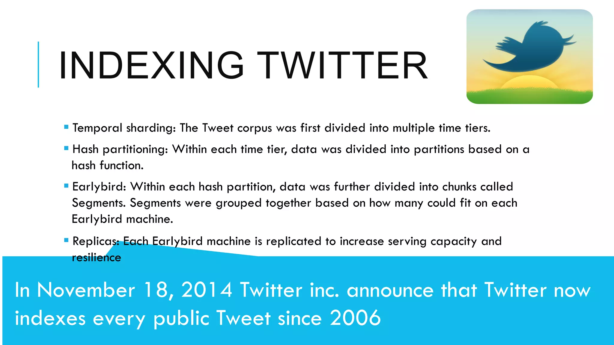 INDEXING TWITTER
	
  	
  
In November 18, 2014 Twitter inc. announce that Twitter now
indexes every public Tweet since 2006
§ Temporal sharding: The Tweet corpus was first divided into multiple time tiers.
§ Hash partitioning: Within each time tier, data was divided into partitions based on a
hash function.
§ Earlybird: Within each hash partition, data was further divided into chunks called
Segments. Segments were grouped together based on how many could fit on each
Earlybird machine.
§ Replicas: Each Earlybird machine is replicated to increase serving capacity and
resilience
 