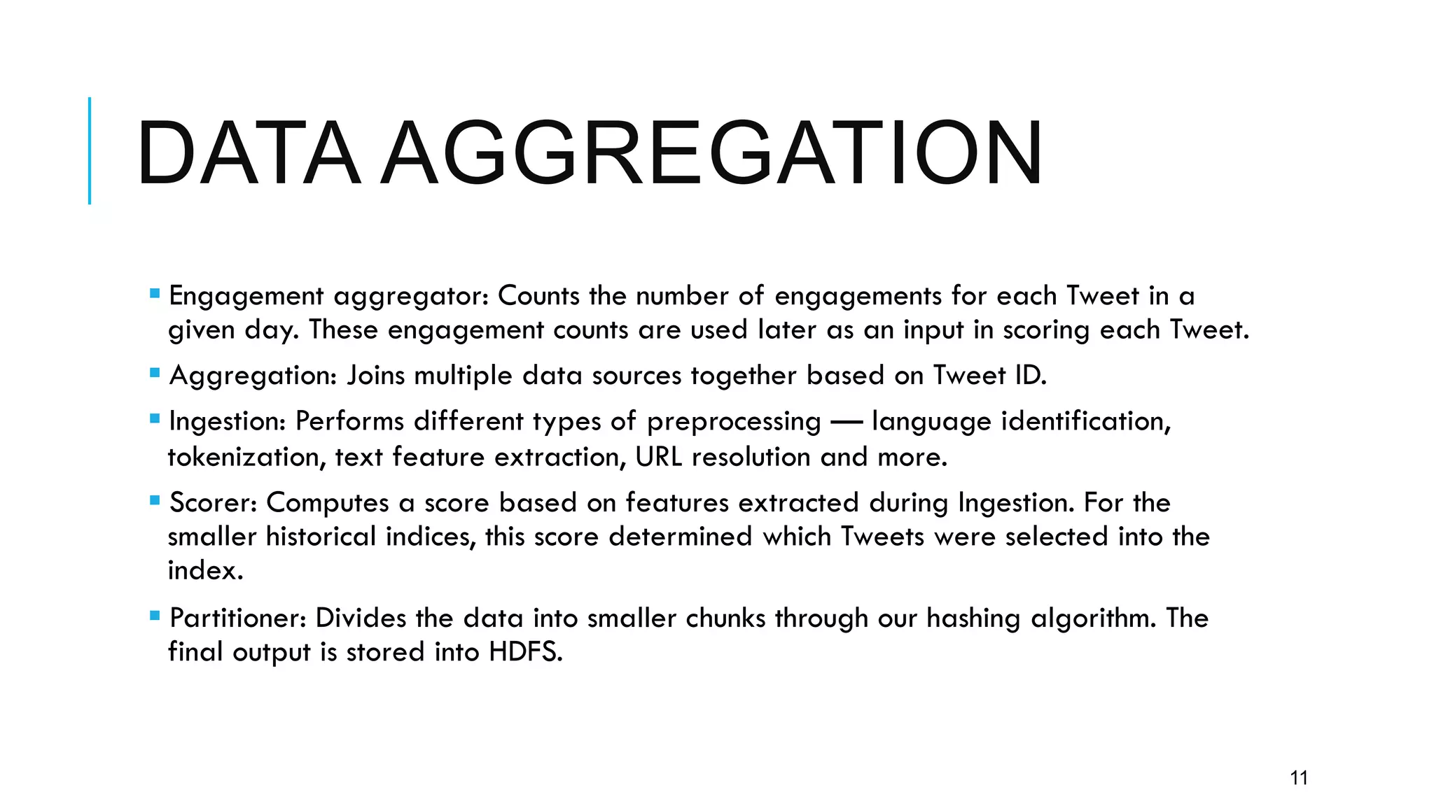 DATA AGGREGATION
11
§ Engagement aggregator: Counts the number of engagements for each Tweet in a
given day. These engagement counts are used later as an input in scoring each Tweet.
§ Aggregation: Joins multiple data sources together based on Tweet ID.
§ Ingestion: Performs different types of preprocessing — language identification,
tokenization, text feature extraction, URL resolution and more.
§ Scorer: Computes a score based on features extracted during Ingestion. For the
smaller historical indices, this score determined which Tweets were selected into the
index.
§ Partitioner: Divides the data into smaller chunks through our hashing algorithm. The
final output is stored into HDFS.
 
