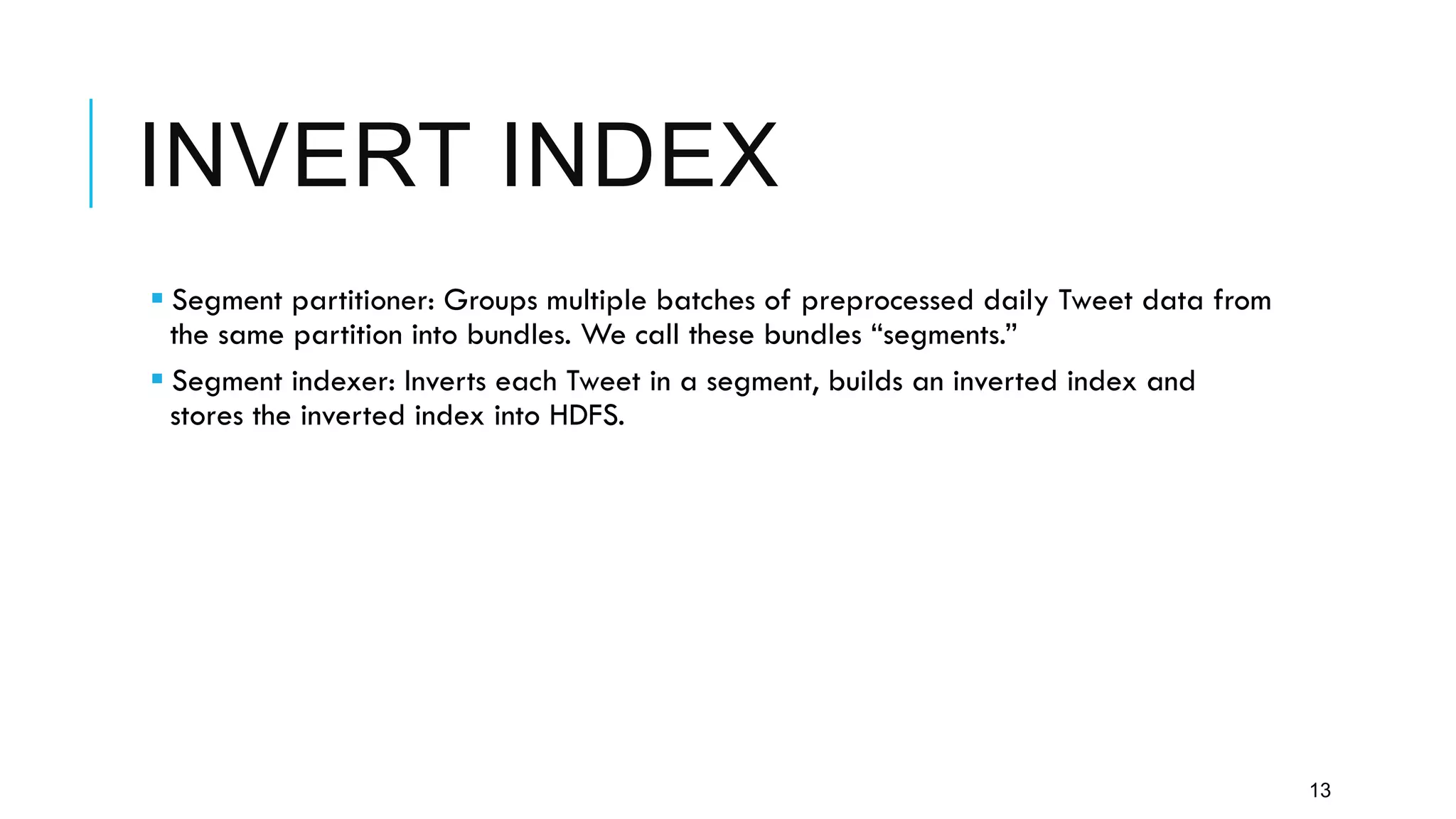 INVERT INDEX
13
§ Segment partitioner: Groups multiple batches of preprocessed daily Tweet data from
the same partition into bundles. We call these bundles “segments.”
§ Segment indexer: Inverts each Tweet in a segment, builds an inverted index and
stores the inverted index into HDFS.
 