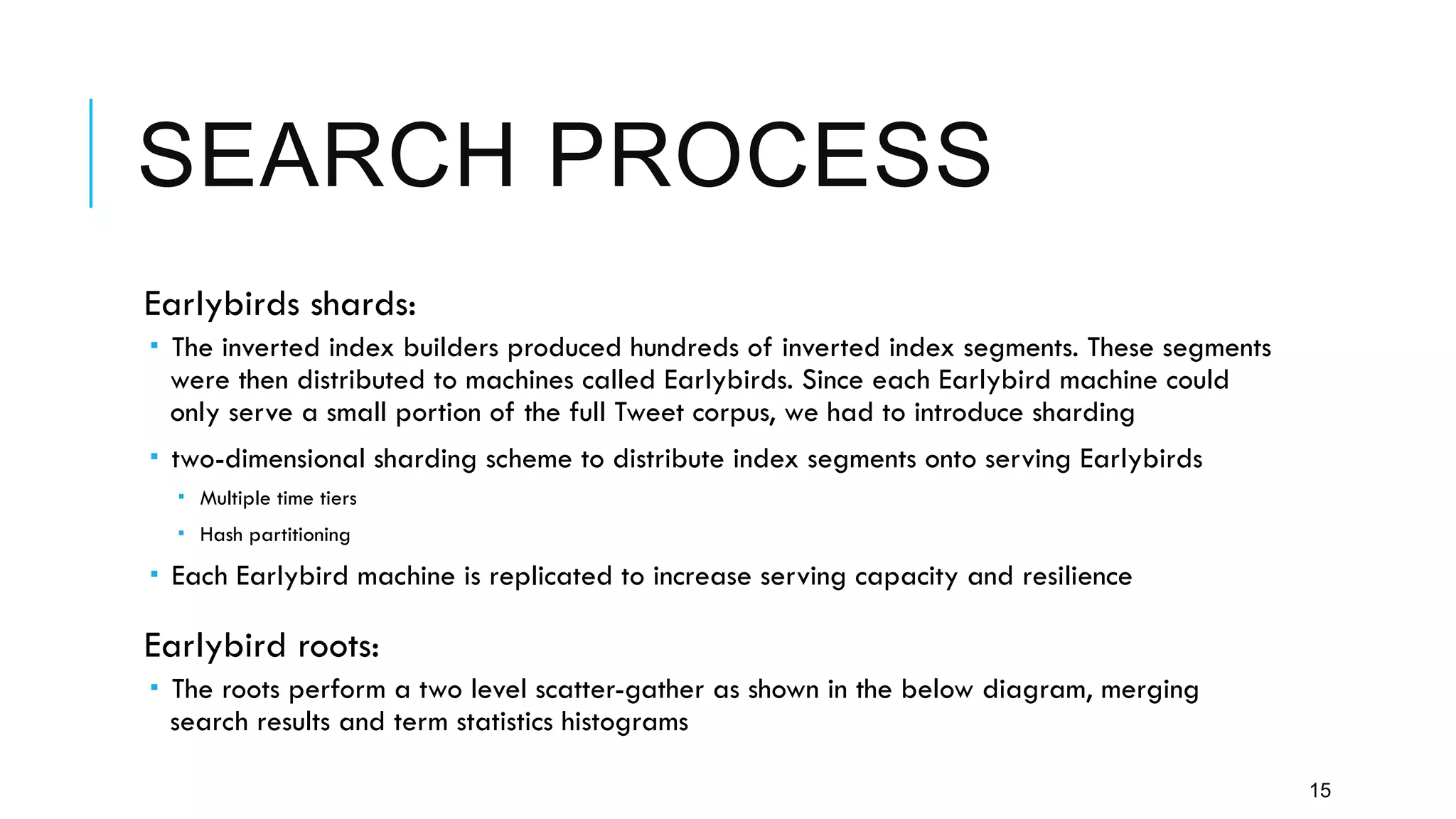 SEARCH PROCESS
15
 Earlybirds shards:
­  The inverted index builders produced hundreds of inverted index segments. These segments
were then distributed to machines called Earlybirds. Since each Earlybird machine could
only serve a small portion of the full Tweet corpus, we had to introduce sharding
­  two-dimensional sharding scheme to distribute index segments onto serving Earlybirds
­  Multiple time tiers
­  Hash partitioning
­  Each Earlybird machine is replicated to increase serving capacity and resilience
 Earlybird roots:
­  The roots perform a two level scatter-gather as shown in the below diagram, merging
search results and term statistics histograms
 