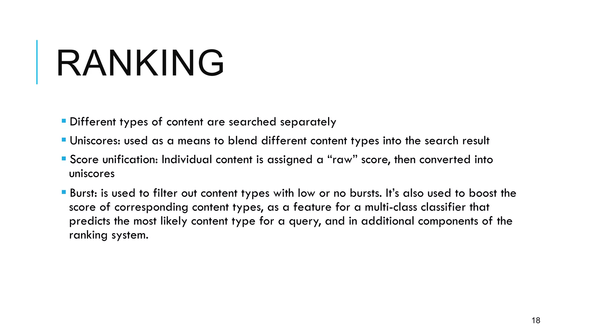 RANKING
18
§ Different types of content are searched separately
§ Uniscores: used as a means to blend different content types into the search result
§ Score unification: Individual content is assigned a “raw” score, then converted into
uniscores
§ Burst: is used to filter out content types with low or no bursts. It’s also used to boost the
score of corresponding content types, as a feature for a multi-class classifier that
predicts the most likely content type for a query, and in additional components of the
ranking system.
 