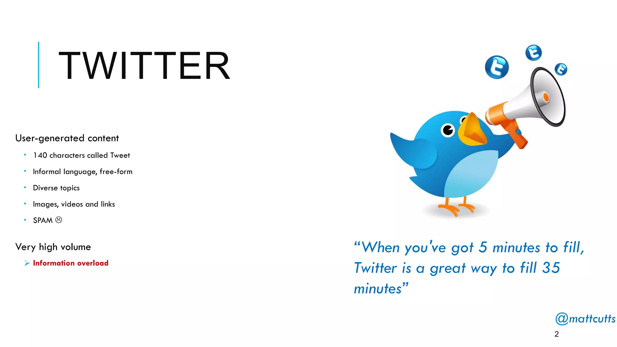 TWITTER
User-generated content
­  140 characters called Tweet
­  Informal language, free-form
­  Diverse topics
­  Images, videos and links
­  SPAM L
Very high volume
Ø Information overload
2
“When you've got 5 minutes to fill,
Twitter is a great way to fill 35
minutes”
@mattcutts 
 