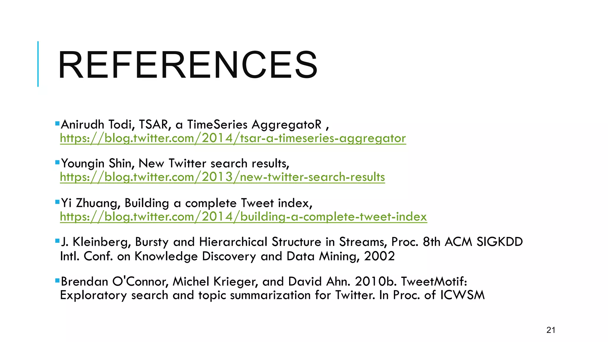 REFERENCES
§ Anirudh Todi, TSAR, a TimeSeries AggregatoR ,
https://blog.twitter.com/2014/tsar-a-timeseries-aggregator
§ Youngin Shin, New Twitter search results,
https://blog.twitter.com/2013/new-twitter-search-results
§ Yi Zhuang, Building a complete Tweet index,
https://blog.twitter.com/2014/building-a-complete-tweet-index
§ J. Kleinberg, Bursty and Hierarchical Structure in Streams, Proc. 8th ACM SIGKDD
Intl. Conf. on Knowledge Discovery and Data Mining, 2002
§ Brendan O'Connor, Michel Krieger, and David Ahn. 2010b. TweetMotif:
Exploratory search and topic summarization for Twitter. In Proc. of ICWSM
21
 