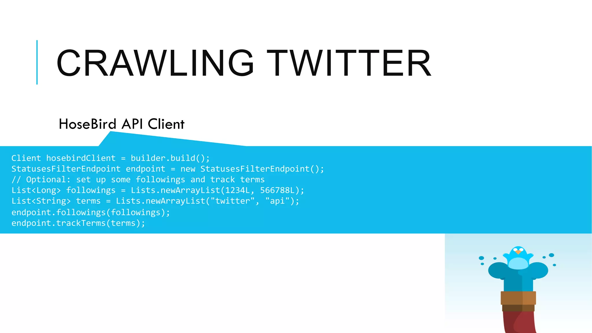 CRAWLING TWITTER
 HoseBird API Client
	
  	
  Client	
  hosebirdClient	
  =	
  builder.build();	
  
StatusesFilterEndpoint	
  endpoint	
  =	
  new	
  StatusesFilterEndpoint();	
  
//	
  Optional:	
  set	
  up	
  some	
  followings	
  and	
  track	
  terms	
  
List<Long>	
  followings	
  =	
  Lists.newArrayList(1234L,	
  566788L);	
  
List<String>	
  terms	
  =	
  Lists.newArrayList("twitter",	
  "api");	
  
endpoint.followings(followings);	
  
endpoint.trackTerms(terms);	
  
 