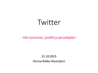 Twitter
- tilin luominen, profiili ja peruskäyttö -
21.10.2015
Henna-Riikka Ahvenjärvi
 