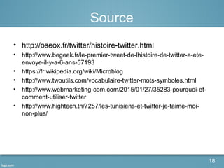 Source
• http://oseox.fr/twitter/histoire-twitter.html
• http://www.begeek.fr/le-premier-tweet-de-lhistoire-de-twitter-a-ete-
envoye-il-y-a-6-ans-57193
• https://fr.wikipedia.org/wiki/Microblog
• http://www.twoutils.com/vocabulaire-twitter-mots-symboles.html
• http://www.webmarketing-com.com/2015/01/27/35283-pourquoi-et-
comment-utiliser-twitter
• http://www.hightech.tn/7257/les-tunisiens-et-twitter-je-taime-moi-
non-plus/
18
 