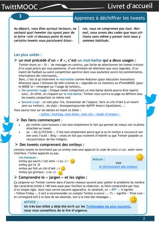 TwittMOOC Livret d’accueil
2
Les plus usités :
un mot précédé d’un « # », c’est un mot-balise qui a deux usages :
Twitter étant un « fil » de messages en continu, pas facile de sélectionner les tweets traitant
d’un sujet précis qui vous passionne, d’une émission de télévision que vous regardez, d’un
match de football ou autre compétition sportive dont vous souhaitez suivre les commentaires,
informations des internautes…
Donc, c’est là qu’intervient le mot-balise comme #eduinov (pour éducation innovation)
#thevoice (pour l’émission de télé-crochet la + regardée en ce moment) ou #TwittMOOC (pour
le MOOC le + renseigné sur l’usage de twitter)…
Son premier usage : Chaque tweet comportant un mot-balise donné pourra être repéré,
suivi… En effet, en cliquant sur le mot-balise, Twitter vous ouvrira la page où défilent tous
les tweets comportant ce même mot.
Second usage : un mot pour rire, économiser de l’espace, faire un clin d’œil à un twami
(ami sur twitter)… du style : #cestpasmajournée #pfffff #merci #queltalent… ;
Vous saurez tout sur les balises en lisant ce billet :
« balise, hashtag, mot-dièse, mot-clic : mode d’emploi »
Des liens commençant :
pic.twitter.com/xxxxxxx c’est tout simplement le lien qui permet de mieux voir la photo
attachée au tweet.
ou « bit.ly/ICCSmb ». C’est tout simplement parce que la ou le twittos a raccourcit son
lien avec l’outil « Bitly » (mais en fait pas vraiment d’intérêt vu que Twitter possède un
raccourcisseur de lien intégré).
Des tweets comprenant des smileys :
certains tweets se terminent par un smiley mais seul apparait le code de celui-ci car, selon votre
interface, l’icône apparaît ou pas.
Les basiques :
smiley qui sourit c’est ainsi :-) ou :) =
smiley qui rit :D
smiley qui fait un clin d’œil ;-)
smiley qui grimace :-( ou :(=
Comprendre le « jargon » et les sigles :
Ça jargonne sur Twitter comme dans d’autres réseaux souvent pour pallier le problème du nombre
des caractères limité à 140 mais aussi pour faciliter la rédaction, se faire comprendre par tous
d’un simple sigle. Ainsi vous verrez souvent apparaître, le vendredi, ce « #FF ». Il signifie
« Follow Friday », il sert à recommander un compte Twitter à suivre ; « TL » signifie « Time Line »
et correspond soit à la liste de ses abonnés, soit à la liste des messages...
3 Apprenez à déchiffrer les tweets
Au départ, vous êtes surtout lecteurs, ne
sachant quoi tweeter (ou ayant peur de
le faire –voir ci-dessous point 4) mais
certains tweets vous paraissent bizar-
res, vous ne comprenez pas tout. Nor-
mal, nous avons des codes que nous uti-
lisons sans même y penser tant nous y
sommes habitués.
ASTUCE :
Un très bon billet a déjà été écrit sur les Twittosigles les plus courants,
nous vous conseillons de le lire d’urgence.
Astuce :
Voir
le dictionnaire des smileys
 