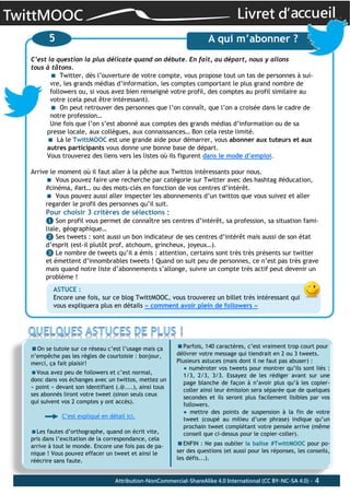 TwittMOOC Livret d’accueil
4
C’est la question la plus délicate quand on débute. En fait, au départ, nous y allons
tous à tâtons.
Twitter, dès l’ouverture de votre compte, vous propose tout un tas de personnes à sui-‐
vre, les grands médias d’information, les comptes comportant le plus grand nombre de
followers ou, si vous avez bien renseigné votre profil, des comptes au profil similaire au
votre (cela peut être intéressant).
On peut retrouver des personnes que l’on connaît, que l’on a croisée dans le cadre de
notre profession…
Une fois que l’on s’est abonné aux comptes des grands médias d’information ou de sa
presse locale, aux collègues, aux connaissances… Bon cela reste limité.
Là le TwittMOOC est une grande aide pour démarrer, vous abonner aux tuteurs et aux
autres participants vous donne une bonne base de départ.
Vous trouverez des liens vers les listes où ils figurent dans le mode d’emploi.
Arrive le moment où il faut aller à la pêche aux Twittos intéressants pour nous.
Vous pouvez faire une recherche par catégorie sur Twitter avec des hashtag #éducation,
#cinéma, #art… ou des mots-clés en fonction de vos centres d’intérêt.
Vous pouvez aussi aller inspecter les abonnements d’un twittos que vous suivez et aller
regarder le profil des personnes qu’il suit.
Pour choisir 3 critères de sélections :
❶ Son profil vous permet de connaître ses centres d’intérêt, sa profession, sa situation fami-‐
liale, géographique…
❷ Ses tweets : sont aussi un bon indicateur de ses centres d’intérêt mais aussi de son état
d’esprit (est-il plutôt prof, atchoum, grincheux, joyeux…).
❸ Le nombre de tweets qu’il a émis : attention, certains sont très très présents sur twitter
et émettent d’innombrables tweets ! Quand on suit peu de personnes, ce n’est pas très grave
mais quand notre liste d’abonnements s’allonge, suivre un compte très actif peut devenir un
problème !
On se tutoie sur ce réseau c’est l’usage mais ça
n’empêche pas les règles de courtoisie : bonjour,
merci, ça fait plaisir!
Vous avez peu de followers et c’est normal,
donc dans vos échanges avec un twittos, mettez un
« point » devant son identifiant (.@....), ainsi tous
ses abonnés liront votre tweet (sinon seuls ceux
qui suivent vos 2 comptes y ont accès).
C’est expliqué en détail ici.
Les fautes d’orthographe, quand on écrit vite,
pris dans l’excitation de la correspondance, cela
arrive à tout le monde. Encore une fois pas de pa-
nique ! Vous pouvez effacer un tweet et ainsi le
réécrire sans faute.
5 A qui m’abonner ?
ASTUCE :
Encore une fois, sur ce blog TwittMOOC, vous trouverez un billet très intéressant qui
vous expliquera plus en détails « comment avoir plein de followers »
Parfois, 140 caractères, c’est vraiment trop court pour
délivrer votre message qui tiendrait en 2 ou 3 tweets.
Plusieurs astuces (mais dont il ne faut pas abuser) :
● numéroter vos tweets pour montrer qu’ils sont liés :
1/3, 2/3, 3/3. Essayez de les rédiger avant sur une
page blanche de façon à n’avoir plus qu’à les copier-
coller ainsi leur émission sera séparée que de quelques
secondes et ils seront plus facilement lisibles par vos
followers.
● mettre des points de suspension à la fin de votre
tweet (coupé au milieu d’une phrase) indique qu’un
prochain tweet complétant votre pensée arrive (même
conseil que ci-dessus pour le copier-coller).
ENFIN : Ne pas oublier la balise #TwittMOOC pour po-
ser des questions (et aussi pour les réponses, les conseils,
les défis...).
Attribution-NonCommercial-ShareAlike 4.0 International (CC BY-NC-SA 4.0) -
 