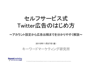 (C) Copyright 2015 Keyword Marketing Research Institute Inc. All rights reserved. No reproduction without written permission.
セルフサービス式
Twitter広告のはじめ方
キーワードマーケティング研究所
２０１５年１１月２７日（金）
～アカウント設定から広告出稿までを分かりやすく解説～
 