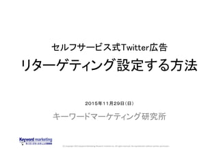(C) Copyright 2015 Keyword Marketing Research Institute Inc. All rights reserved. No reproduction without written permission.
セルフサービス式Twitter広告
リターゲティング設定する方法
キーワードマーケティング研究所
２０１５年１１月２９日（日）
 