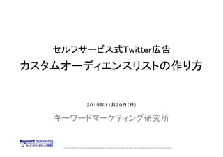 (C) Copyright 2015 Keyword Marketing Research Institute Inc. All rights reserved. No reproduction without written permission.
セルフサービス式Twitter広告
カスタムオーディエンスリストの作り方
キーワードマーケティング研究所
２０１５年１１月２９日（日）
 