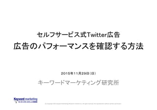 (C) Copyright 2015 Keyword Marketing Research Institute Inc. All rights reserved. No reproduction without written permission.
セルフサービス式Twitter広告
広告のパフォーマンスを確認する方法
キーワードマーケティング研究所
２０１５年１１月２９日（日）
 
