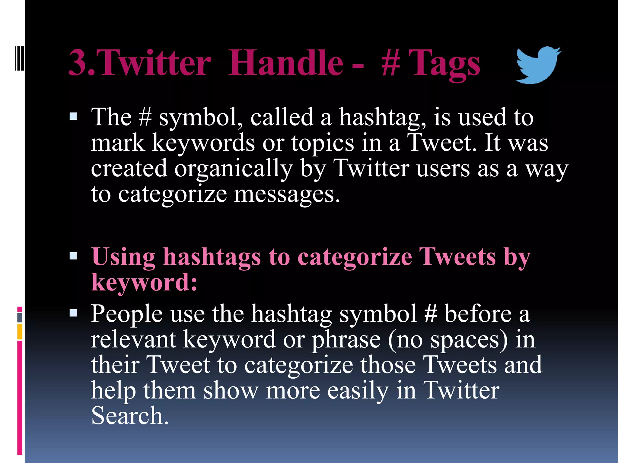 3.Twitter Handle - # Tags
 The # symbol, called a hashtag, is used to
mark keywords or topics in a Tweet. It was
created organically by Twitter users as a way
to categorize messages.
 Using hashtags to categorize Tweets by
keyword:
 People use the hashtag symbol # before a
relevant keyword or phrase (no spaces) in
their Tweet to categorize those Tweets and
help them show more easily in Twitter
Search.
 