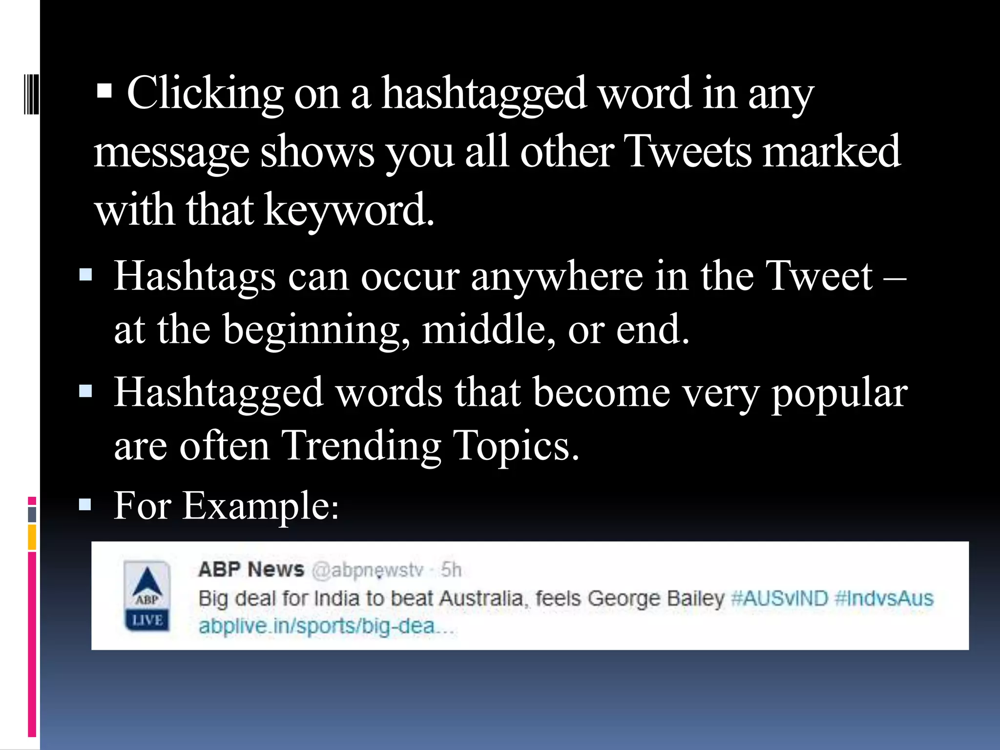  Clicking on a hashtagged word in any
message shows you all other Tweets marked
with that keyword.
 Hashtags can occur anywhere in the Tweet –
at the beginning, middle, or end.
 Hashtagged words that become very popular
are often Trending Topics.
 For Example:
 