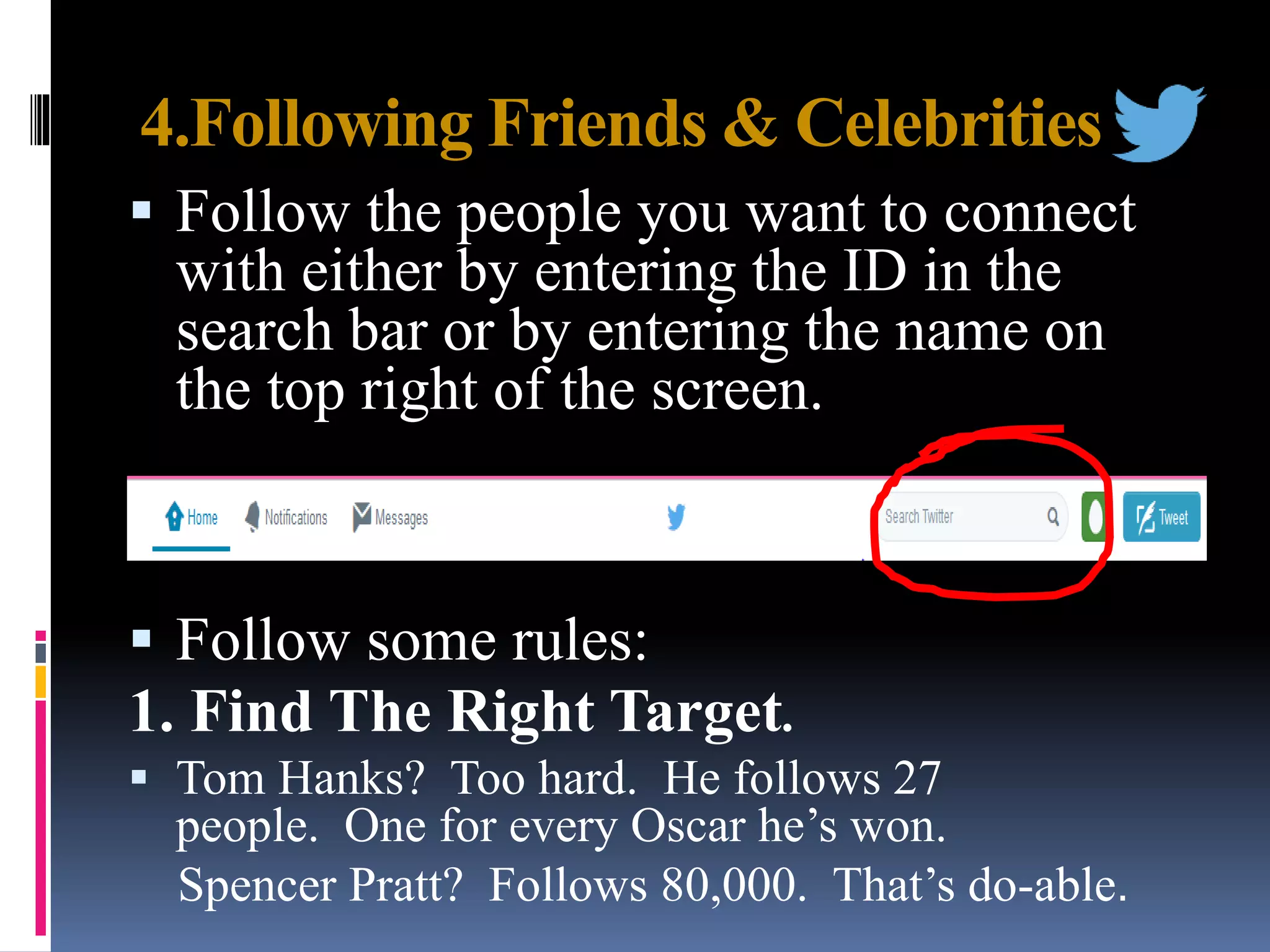 4.Following Friends & Celebrities
 Follow the people you want to connect
with either by entering the ID in the
search bar or by entering the name on
the top right of the screen.
 Follow some rules:
1. Find The Right Target.
 Tom Hanks? Too hard. He follows 27
people. One for every Oscar he’s won.
Spencer Pratt? Follows 80,000. That’s do-able.
 