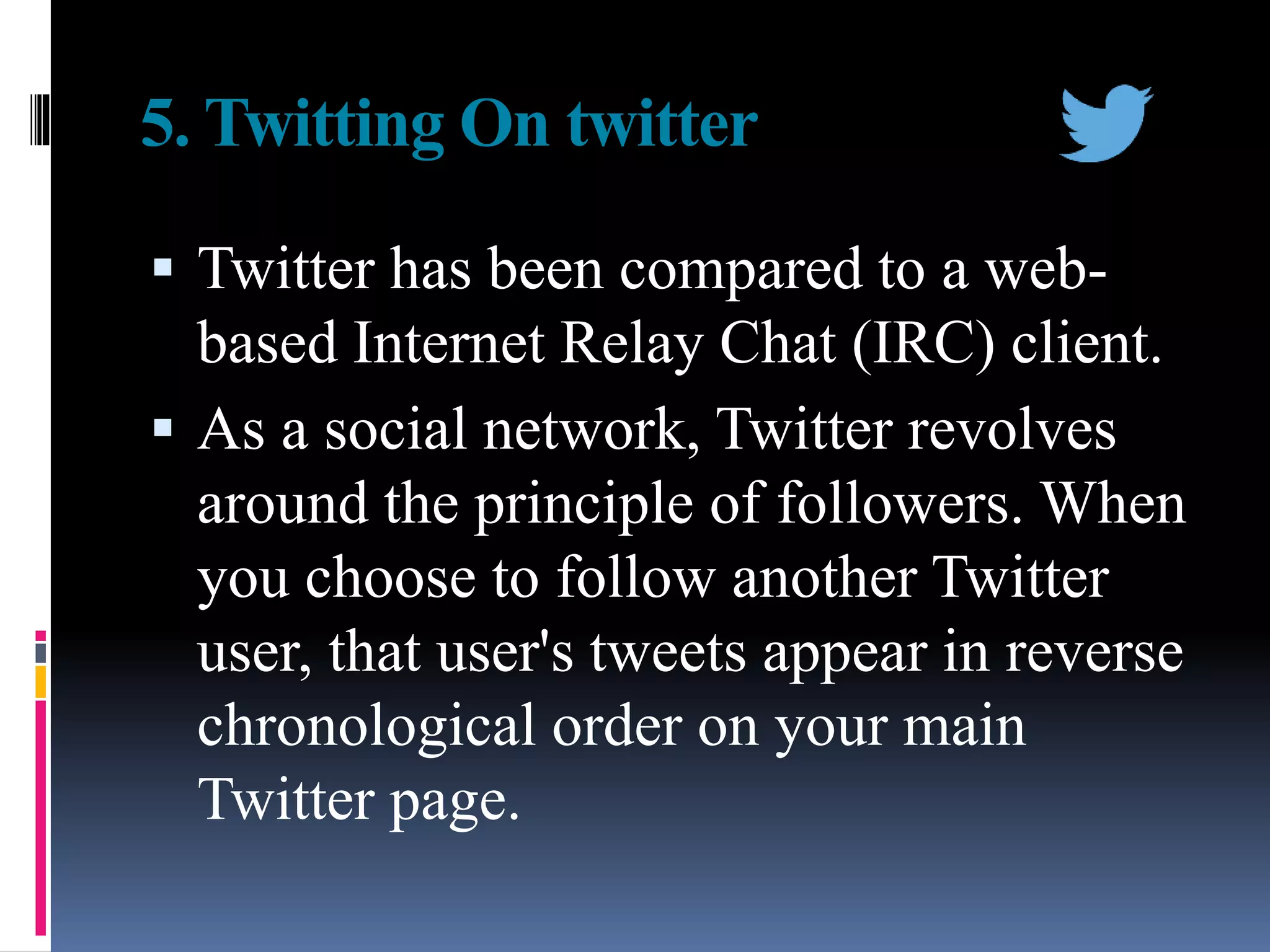5. Twitting On twitter
 Twitter has been compared to a web-
based Internet Relay Chat (IRC) client.
 As a social network, Twitter revolves
around the principle of followers. When
you choose to follow another Twitter
user, that user's tweets appear in reverse
chronological order on your main
Twitter page.
 