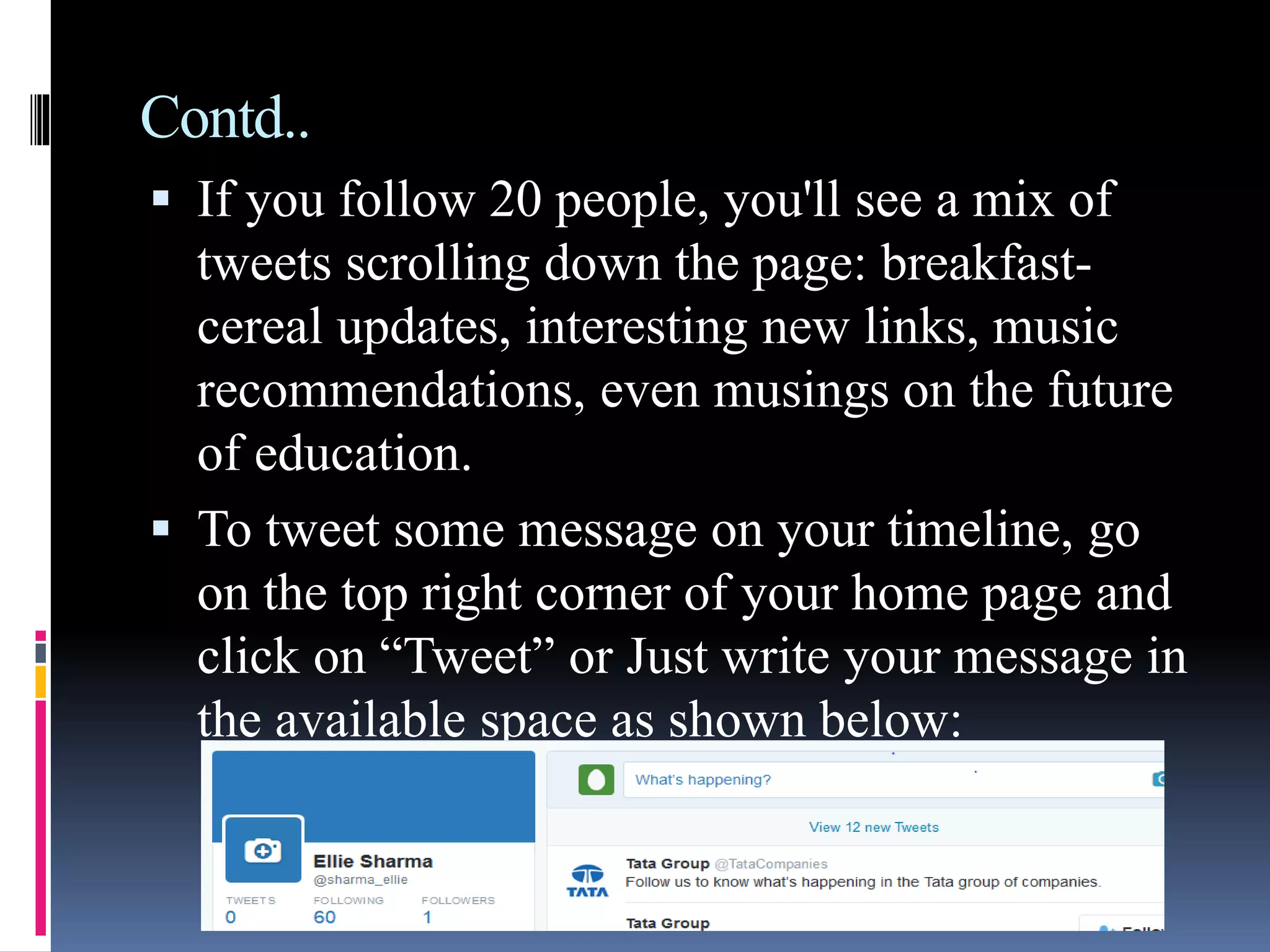 Contd..
 If you follow 20 people, you'll see a mix of
tweets scrolling down the page: breakfast-
cereal updates, interesting new links, music
recommendations, even musings on the future
of education.
 To tweet some message on your timeline, go
on the top right corner of your home page and
click on “Tweet” or Just write your message in
the available space as shown below:
 