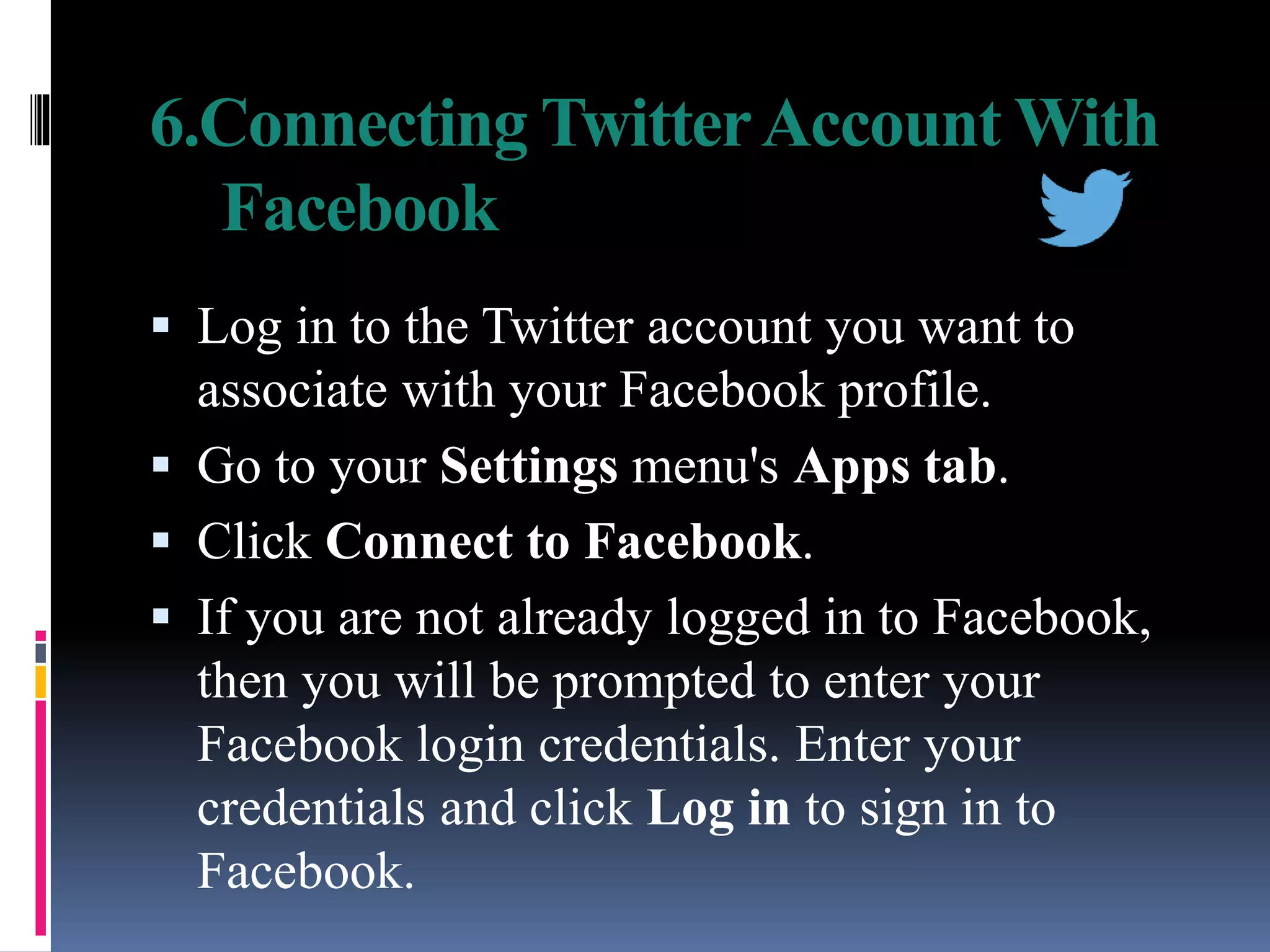 6.Connecting TwitterAccount With
Facebook
 Log in to the Twitter account you want to
associate with your Facebook profile.
 Go to your Settings menu's Apps tab.
 Click Connect to Facebook.
 If you are not already logged in to Facebook,
then you will be prompted to enter your
Facebook login credentials. Enter your
credentials and click Log in to sign in to
Facebook.
 