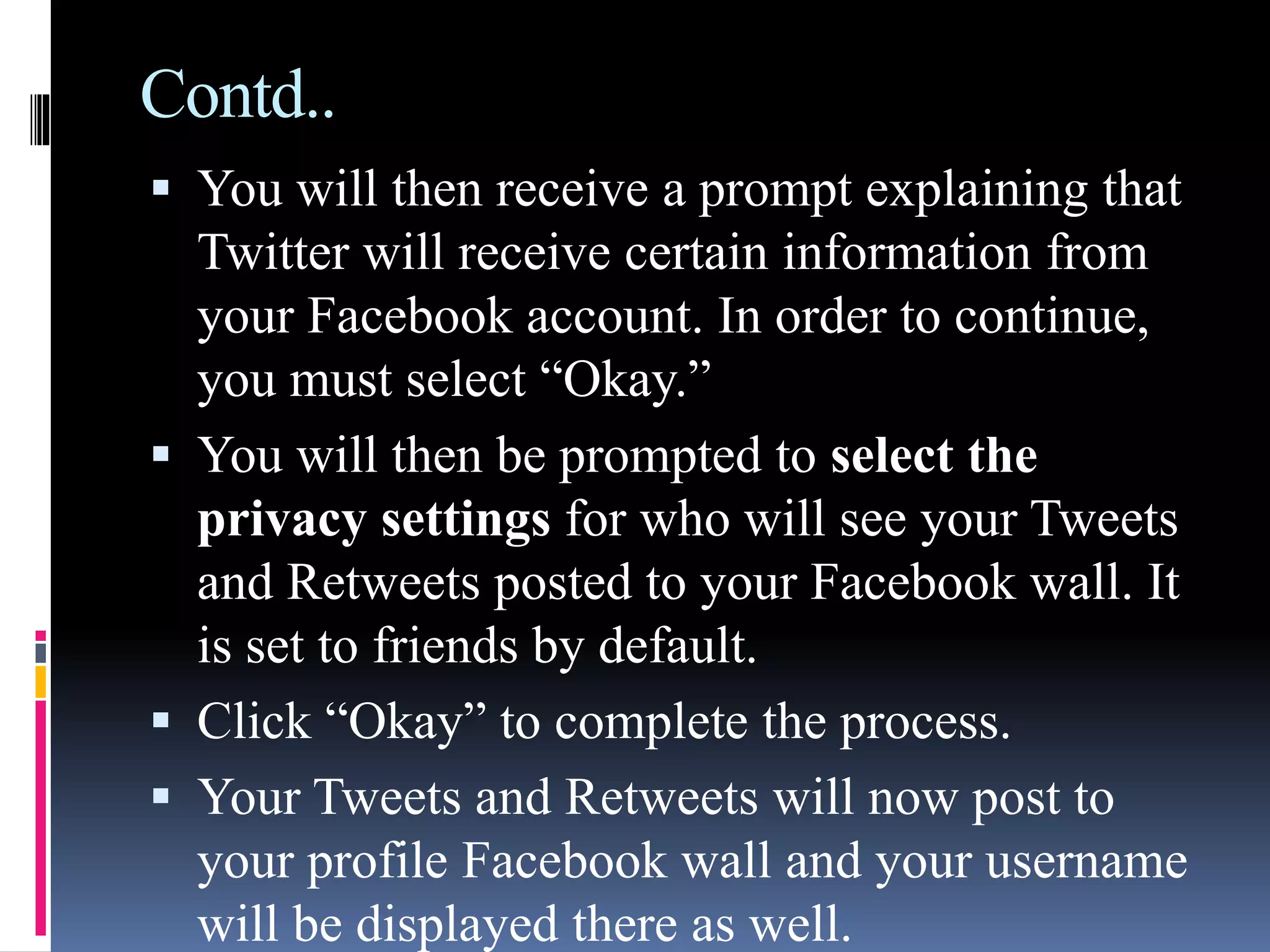 Contd..
 You will then receive a prompt explaining that
Twitter will receive certain information from
your Facebook account. In order to continue,
you must select “Okay.”
 You will then be prompted to select the
privacy settings for who will see your Tweets
and Retweets posted to your Facebook wall. It
is set to friends by default.
 Click “Okay” to complete the process.
 Your Tweets and Retweets will now post to
your profile Facebook wall and your username
will be displayed there as well.
 