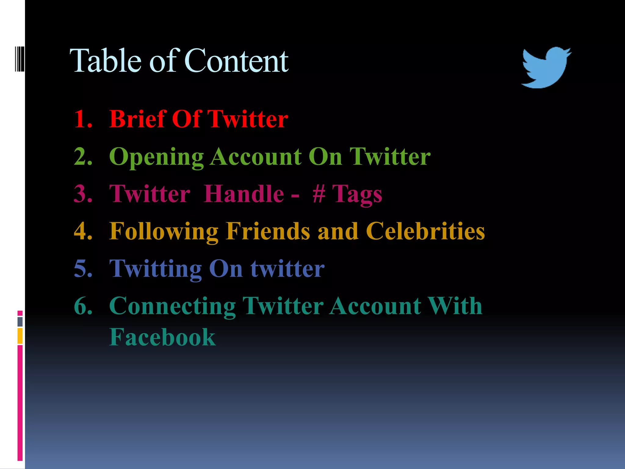 Table of Content
1. Brief Of Twitter
2. Opening Account On Twitter
3. Twitter Handle - # Tags
4. Following Friends and Celebrities
5. Twitting On twitter
6. Connecting Twitter Account With
Facebook
 