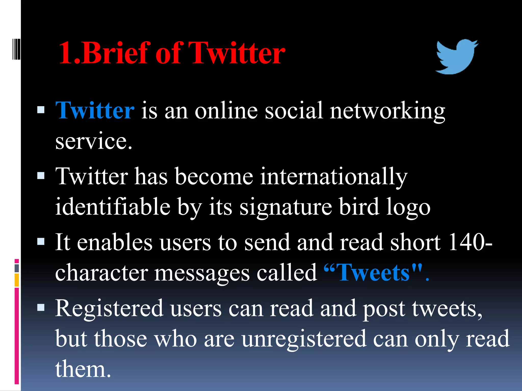1.Brief of Twitter
 Twitter is an online social networking
service.
 Twitter has become internationally
identifiable by its signature bird logo
 It enables users to send and read short 140-
character messages called “Tweets".
 Registered users can read and post tweets,
but those who are unregistered can only read
them.
 