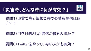 「災害時、どんな時に何が有効？」
質問１）地震災害と気象災害での情報発信は同
じ？？
質問２）何を目的とした発信が最も大切か？
質問３）Twitterをやっていない人にも有効？
17
 