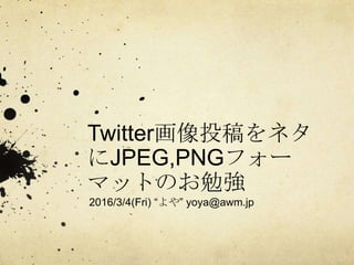 Twitter画像投稿をネタ
にJPEG,PNGフォー
マットのお勉強
2016/3/4(Fri) “よや” yoya@awm.jp
 