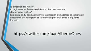 Tu dirección en Twitter
Al registrarse en Twitter tendrás una dirección personal.
¿Cómo saber cuál es?
Solo entra en tu página de perfil y la dirección que aparece en la barra de
direcciones del navegador es tu dirección personal, tiene el siguiente
formato:
https://twitter.com/JuanAlbertoQues
 
