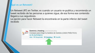¿Qué es un Retweet?
Un Retweet (RT) en Twitter, es cuando un usuario re-publica y recomienda un
tweet recibido de las personas a quienes sigue, de esa forma ese contenido
llegará a sus seguidores.
La opción para hacer Retweet la encontrarás en la parte inferior del tweet
recibido
 