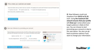 2) New followers could cost
anywhere from $0.01 to $1.25
each. Using the maximum bid
amount ensures that your profile
will show up in areas where your
target audience is likely to find
you. You can choose to start
promoting your account or skip to
the next option. You also can go
back to previous options if you
want to change your information.
 