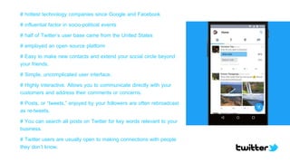 # hottest technology companies since Google and Facebook
# influential factor in socio-political events
# half of Twitter’s user base came from the United States
# employed an open source platform
# Easy to make new contacts and extend your social circle beyond
your friends.
# Simple, uncomplicated user interface.
# Highly interactive. Allows you to communicate directly with your
customers and address their comments or concerns.
# Posts, or “tweets,” enjoyed by your followers are often rebroadcast
as re-tweets.
# You can search all posts on Twitter for key words relevant to your
business.
# Twitter users are usually open to making connections with people
they don’t know.
 