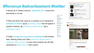 #Revenue #advertisement #twitter
# Almost all of Twitter's revenue - about 85% of it - comes from
advertising on its site.
# There are three main ways for a company or an individual to
advertise on Twitter: @ by promoting a tweet that will appear in
people's timelines, @ promoting a whole account, @ or
promoting a trend.
# Twitter changed the way posts are displayed in the timeline
feed, allowing photos and video previews to appear without
needing to click on a link - a move some analysts say will help
advertisers to better show off their content.
 