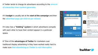 # Twitter tends to charge its advertisers according to the amount
of interaction their content generates.
# A budget is usually set at the start of the campaign and then
the advertiser pays per click or per retweet.
# It also has a "bidding" system in which advertisers compete
with each other to have their content appear in a particular
space.
# "One of the advantages of Twitter for marketers over
traditional display advertising is they have worked really hard to
make sure that advertising on Twitter is not interruptive
 
