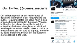 Our Twitter: @scenes_mediah9
Our twitter page will be our main source of
delivering information to our followers and the
public. Regular updates will occur when a idea
or something is finalised in the group. We also
hold poll’s, this allows the public to pick the
option they feel most strongly about which will
also help us when we need to make a choice on
a decision but are not sure as a group, therefore
by being interactive, this will get the audience
more engaged in the idea.
 