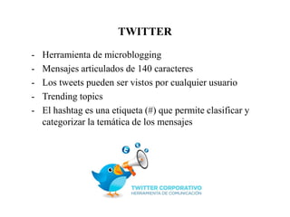 TWITTER
- Herramienta de microblogging
- Mensajes articulados de 140 caracteres
- Los tweets pueden ser vistos por cualquier usuario
- Trending topics
- El hashtag es una etiqueta (#) que permite clasificar y
categorizar la temática de los mensajes
 