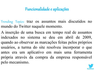 Funcionalidade e aplicações
Trending Topics: traz os assuntos mais discutidos no
mundo do Twitter naquele momento.
A inserção de uma busca em tempo real de assuntos
indexados no sistema se deu em abril de 2009,
quando ao observar as marcações feitas pelos próprios
usuários, a turma do site resolveu incorporar o que
antes era um aplicativo em mais uma ferramenta
própria através da compra da empresa responsável
pelo mecanismo.
 