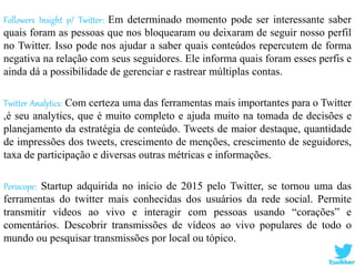 Followers Insight p/ Twitter: Em determinado momento pode ser interessante saber
quais foram as pessoas que nos bloquearam ou deixaram de seguir nosso perfil
no Twitter. Isso pode nos ajudar a saber quais conteúdos repercutem de forma
negativa na relação com seus seguidores. Ele informa quais foram esses perfis e
ainda dá a possibilidade de gerenciar e rastrear múltiplas contas.
Twitter Analytics: Com certeza uma das ferramentas mais importantes para o Twitter
,é seu analytics, que é muito completo e ajuda muito na tomada de decisões e
planejamento da estratégia de conteúdo. Tweets de maior destaque, quantidade
de impressões dos tweets, crescimento de menções, crescimento de seguidores,
taxa de participação e diversas outras métricas e informações.
Periscope: Startup adquirida no início de 2015 pelo Twitter, se tornou uma das
ferramentas do twitter mais conhecidas dos usuários da rede social. Permite
transmitir vídeos ao vivo e interagir com pessoas usando “corações” e
comentários. Descobrir transmissões de vídeos ao vivo populares de todo o
mundo ou pesquisar transmissões por local ou tópico.
 