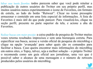 Salvar seus tweets favoritos: todos parecem saber que você pode retuitar a
publicação de outros usuários do Twitter em seu próprio perfil, mas
muitos usuários nunca experimentaram o ícone de Favoritos, em formato
de estrela, ao lado do botão “Retweet”. Clicar no ícone pressupõe
armazenar o conteúdo em uma lista especial de informações. A lista de
Favoritos é mais útil do que pode parecer. Para visualizá-los, clique na
seção perfil, presente na parte superior da tela, e acione a aba de
Favoritos.
Realizar buscas com maior precisão: a caixa padrão de pesquisa do Twitter muitas
vezes retorna resultados imprecisos e sem uma hierarquia correta. Para
especificar sua busca, acesse a versão oficial de pesquisa do microblog e
clique na opção ‘avançada’ para saber quais são os comandos para
facilitar a busca. Caso queira encontrar mais informações do microblog
em outros sites, o Topsy, talvez, seja a melhor solução – o próprio Twitter
o recomenda como um guia oficial aos jornalistas, uma vez que é
possível saber o alcance de uma mensagem e o número de retweets
produzidos pelos usuários do microblog.
 