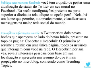 Publique seus tweets no Facebook: você tem a opção de postar uma
atualização de status do Twitter em seu mural no
Facebook. Na seção configurações presente na parte
superior à direita da tela, clique na opção perfil. Nela, há
um ícone que permite, automaticamente, visualizar suas
mensagens na maior rede social do mundo.
Como filtrar informações na rede: o Twitter criou dois novos
botões que aparecem ao lado do botão Início, presente no
topo da página: Conectar e Descobrir. O primeiro se
resume a reunir, em uma única página, todos os usuários
que interagem com você na rede. O Descobrir, por sua
vez, revela interesses pessoais com base em sua
localização e apresenta um resumo do que é mais
propagado no microblog, conhecido como Trending
Topics.
 