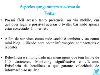 Aspectos que garantem o sucesso do
Twitter
• Possui fácil acesso tanto presencial ou via mobile, em
qualquer lugar é possível acessar o twitter bastando apenas
estar conectado à internet .
• Além de ser vista como rede social é também vista como
mini blog, utilizado para obter informações compactadas e
recentes.
• Relevância e simplicidade nas mensagens que tem limite de
140 caracteres. Marketing significativo e eficiente.
Existência de headlines o que garante velocidade de
informação ao usuário.
 