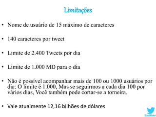 Limitações
• Nome de usuário de 15 máximo de caracteres
• 140 caracteres por tweet
• Limite de 2.400 Tweets por dia
• Limite de 1.000 MD para o dia
• Não é possível acompanhar mais de 100 ou 1000 usuários por
dia: O limite é 1.000, Mas se seguirmos a cada dia 100 por
vários dias, Você também pode cortar-se a torneira.
• Vale atualmente 12,16 bilhões de dólares
 