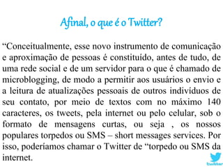 Afinal, o que é o Twitter?
“Conceitualmente, esse novo instrumento de comunicação
e aproximação de pessoas é constituído, antes de tudo, de
uma rede social e de um servidor para o que é chamado de
microblogging, de modo a permitir aos usuários o envio e
a leitura de atualizações pessoais de outros indivíduos de
seu contato, por meio de textos com no máximo 140
caracteres, os tweets, pela internet ou pelo celular, sob o
formato de mensagens curtas, ou seja , os nossos
populares torpedos ou SMS – short messages services. Por
isso, poderíamos chamar o Twitter de “torpedo ou SMS da
internet.
 