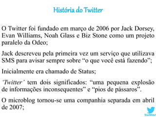 História do Twitter
O Twitter foi fundado em março de 2006 por Jack Dorsey,
Evan Williams, Noah Glass e Biz Stone como um projeto
paralelo da Odeo;
Jack descreveu pela primeira vez um serviço que utilizava
SMS para avisar sempre sobre “o que você está fazendo”;
Inicialmente era chamado de Status;
‘Twitter’ tem dois significados: “uma pequena explosão
de informações inconsequentes” e “pios de pássaros”.
O microblog tornou-se uma companhia separada em abril
de 2007;
 