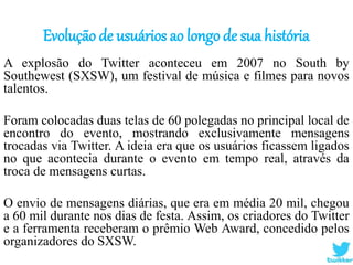 Evolução de usuários ao longo de sua história
A explosão do Twitter aconteceu em 2007 no South by
Southewest (SXSW), um festival de música e filmes para novos
talentos.
Foram colocadas duas telas de 60 polegadas no principal local de
encontro do evento, mostrando exclusivamente mensagens
trocadas via Twitter. A ideia era que os usuários ficassem ligados
no que acontecia durante o evento em tempo real, através da
troca de mensagens curtas.
O envio de mensagens diárias, que era em média 20 mil, chegou
a 60 mil durante nos dias de festa. Assim, os criadores do Twitter
e a ferramenta receberam o prêmio Web Award, concedido pelos
organizadores do SXSW.
 