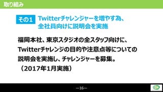 ―16―
取り組み
Twitterチャレンジャーを増やす為、
全社員向けに説明会を実施
その1
福岡本社、東京スタジオの全スタッフ向けに、
Twitterチャレンジの目的や注意点等についての
説明会を実施し、チャレンジャーを募集。
（2017年1月実施）
 