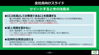 ―19―
全社員向けスライド
ツイートするときの注意点
●CC2社員としての発言であることを意識する
個人的な意見、発言であっても、受け取る側は「ＣＣ２社員の発言」としてとらえる可能性がある。
会社の代表として発言しているという自覚を持って発言すること。
※特にリツイートされた場合、発言元が特定しづらくなるため問題化しやすい。
●個人情報を書かない
住所、電話番号、メールアドレスなどは基本的に書かないこと。
「○○社の××さん」という特定できる方の名前をつぶやく時は、先方に確認する。
※特につぶやく方が著名な方の場合
●批判的な発言は控える
批判的な発言はリツイートされると、それが広がって問題化する可能性もある。
慌てて発言を消してもリツイートされた発言は消すことができないので、第三者への批判的なツイートは控えること。
 