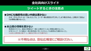 ―20―
全社員向けスライド
ツイートするときの注意点
●DMにも機密性の高い内容は書かない
ＤＭ（ダイレクトメール）であったとしても、ユーザー様は意図せず口外してしまう場合がある。公開されて困るよ
うな情報は書かないこと。
●未公開の情報を書かない
発表前のタイトル、雑誌の情報など一般に公開されていない情報は書かないこと。
少年ジャンプ、ファミ通など、例え発売前に手に入れたとしても感想などを書かないこと。
※会社には発売前に届くゲーム、雑誌などが多いので注意すること
※不明な点は、宣伝広報室にご相談ください。
 