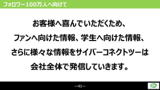 ―41―
フォロワー100万人へ向けて
お客様へ喜んでいただくため、
ファンへ向けた情報、学生へ向けた情報、
さらに様々な情報をサイバーコネクトツーは
会社全体で発信していきます。
 