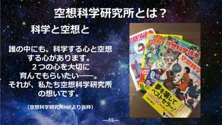 ―68―
空想科学研究所とは？
科学と空想と
誰の中にも、科学する心と空想
する心があります。
２つの心を大切に
育んでもらいたい――。
それが、私たち空想科学研究所
の想いです。
（空想科学研究所HPより抜粋）
68
 